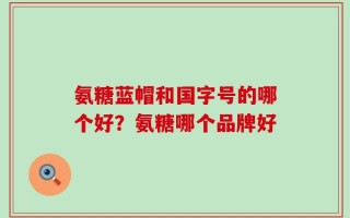 氨糖蓝帽和国字号的哪个好？氨糖哪个品牌好