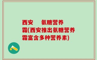 西安    氨糖营养霜(西安推出氨糖营养霜富含多种营养素)