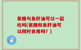 氨糖与鱼肝油可以一起吃吗(氨糖和鱼肝油可以同时食用吗？)