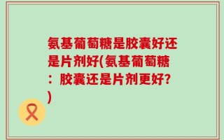 氨基葡萄糖是胶囊好还是片剂好(氨基葡萄糖：胶囊还是片剂更好？)