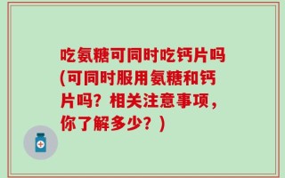 吃氨糖可同时吃钙片吗(可同时服用氨糖和钙片吗？相关注意事项，你了解多少？)
