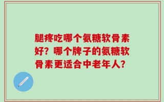 腿疼吃哪个氨糖软骨素好？哪个牌子的氨糖软骨素更适合中老年人？