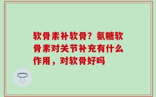 软骨素补软骨？氨糖软骨素对关节补充有什么作用，对软骨好吗