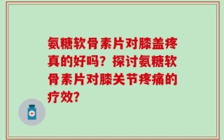 氨糖软骨素片对膝盖疼真的好吗？探讨氨糖软骨素片对膝关节疼痛的疗效？