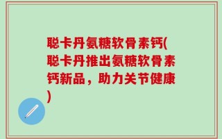 聪卡丹氨糖软骨素钙(聪卡丹推出氨糖软骨素钙新品，助力关节健康)