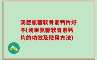 汤臣氨糖软骨素钙片好不(汤臣氨糖软骨素钙片的功效及使用方法)