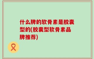 什么牌的软骨素是胶囊型的(胶囊型软骨素品牌推荐)
