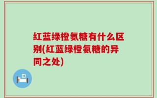 红蓝绿橙氨糖有什么区别(红蓝绿橙氨糖的异同之处)