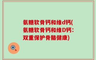 氨糖软骨钙和维d钙(氨糖软骨钙和维D钙：双重保护骨骼健康)