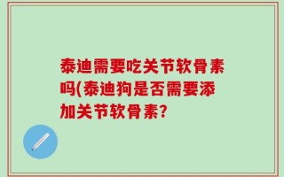 泰迪需要吃关节软骨素吗(泰迪狗是否需要添加关节软骨素？