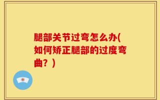 腿部关节过弯怎么办(如何矫正腿部的过度弯曲？)