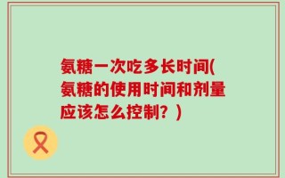 氨糖一次吃多长时间(氨糖的使用时间和剂量应该怎么控制？)