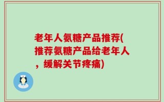 老年人氨糖产品推荐(推荐氨糖产品给老年人，缓解关节疼痛)