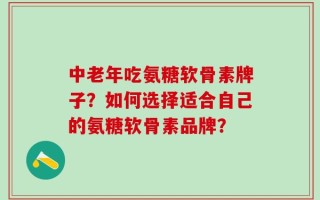 中老年吃氨糖软骨素牌子？如何选择适合自己的氨糖软骨素品牌？