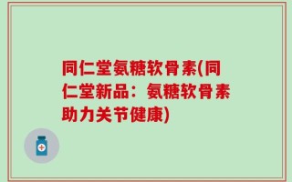 同仁堂氨糖软骨素(同仁堂新品：氨糖软骨素助力关节健康)