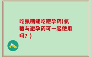 吃氨糖能吃避孕药(氨糖与避孕药可一起使用吗？)