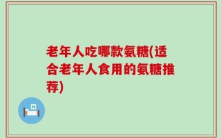 老年人吃哪款氨糖(适合老年人食用的氨糖推荐)