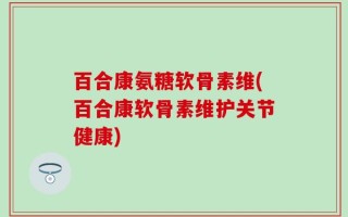 百合康氨糖软骨素维(百合康软骨素维护关节健康)