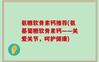 氨糖软骨素钙推荐(氨基葡糖软骨素钙——关爱关节，呵护健康)
