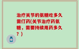 治疗关节的氨糖吃多久需仃药(关节治疗药氨糖，需要持续用药多久？)