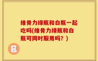 维骨力绿瓶和白瓶一起吃吗(维骨力绿瓶和白瓶可同时服用吗？)