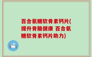 百合氨糖软骨素钙片(提升骨骼健康 百合氨糖软骨素钙片助力)