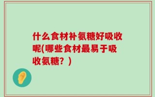 什么食材补氨糖好吸收呢(哪些食材最易于吸收氨糖？)