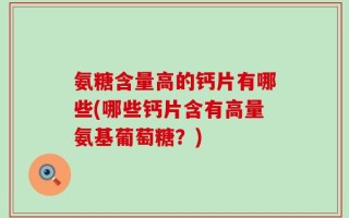 氨糖含量高的钙片有哪些(哪些钙片含有高量氨基葡萄糖？)