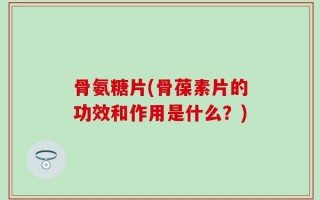 骨氨糖片(骨葆素片的功效和作用是什么？)