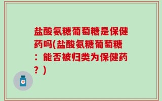 盐酸氨糖葡萄糖是保健药吗(盐酸氨糖葡萄糖：能否被归类为保健药？)