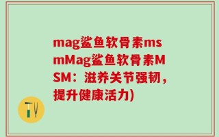mag鲨鱼软骨素msmMag鲨鱼软骨素MSM：滋养关节强韧，提升健康活力)