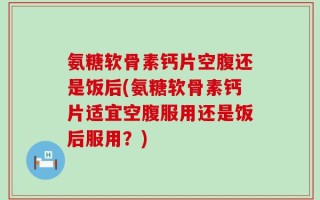 氨糖软骨素钙片空腹还是饭后(氨糖软骨素钙片适宜空腹服用还是饭后服用？)