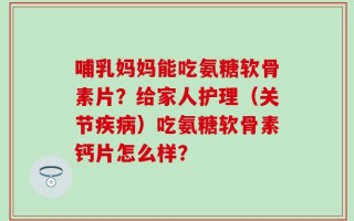 哺乳妈妈能吃氨糖软骨素片？给家人护理（关节疾病）吃氨糖软骨素钙片怎么样？