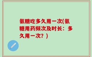 氨糖吃多久用一次(氨糖用药频次及时长：多久用一次？)