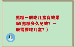 氨糖一般吃几盒有效果呢(氨糖多久见效？一般需要吃几盒？)