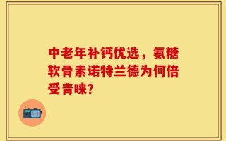 中老年补钙优选，氨糖软骨素诺特兰德为何倍受青睐？