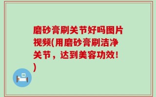 磨砂膏刷关节好吗图片视频(用磨砂膏刷洁净关节，达到美容功效！)
