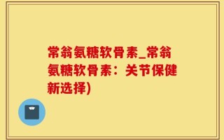 常翁氨糖软骨素_常翁氨糖软骨素：关节保健新选择)