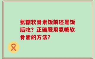 氨糖软骨素饭前还是饭后吃？正确服用氨糖软骨素的方法？