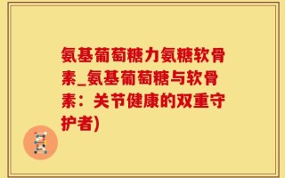 氨基葡萄糖力氨糖软骨素_氨基葡萄糖与软骨素：关节健康的双重守护者)