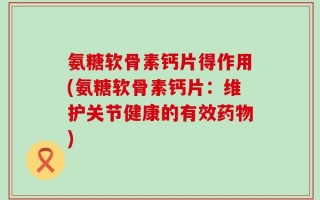 氨糖软骨素钙片得作用(氨糖软骨素钙片：维护关节健康的有效药物)