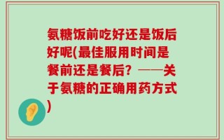 氨糖饭前吃好还是饭后好呢(最佳服用时间是餐前还是餐后？──关于氨糖的正确用药方式)