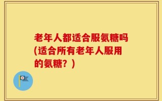 老年人都适合服氨糖吗(适合所有老年人服用的氨糖？)