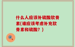 什么人应该补硫酸软骨素(谁应该考虑补充软骨素和硫酸？)