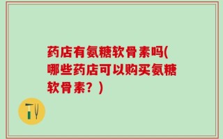 药店有氨糖软骨素吗(哪些药店可以购买氨糖软骨素？)