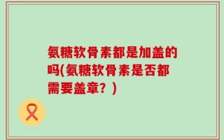 氨糖软骨素都是加盖的吗(氨糖软骨素是否都需要盖章？)
