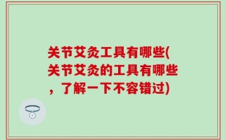 关节艾灸工具有哪些(关节艾灸的工具有哪些，了解一下不容错过)