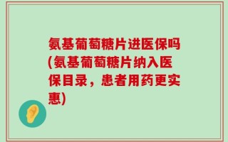氨基葡萄糖片进医保吗(氨基葡萄糖片纳入医保目录，患者用药更实惠)