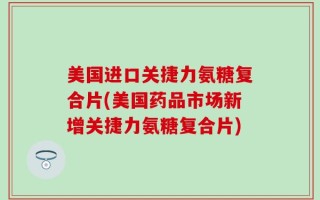 美国进口关捷力氨糖复合片(美国药品市场新增关捷力氨糖复合片)