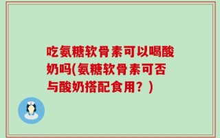 吃氨糖软骨素可以喝酸奶吗(氨糖软骨素可否与酸奶搭配食用？)